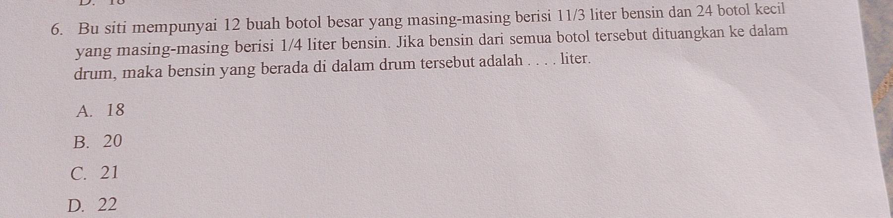 Bu siti mempunyai 12 buah botol besar yang masing-masing berisi 11/3 liter bensin dan 24 botol kecil
yang masing-masing berisi 1/4 liter bensin. Jika bensin dari semua botol tersebut dituangkan ke dalam
drum, maka bensin yang berada di dalam drum tersebut adalah . . . . liter.
A. 18
B. 20
C. 21
D. 22