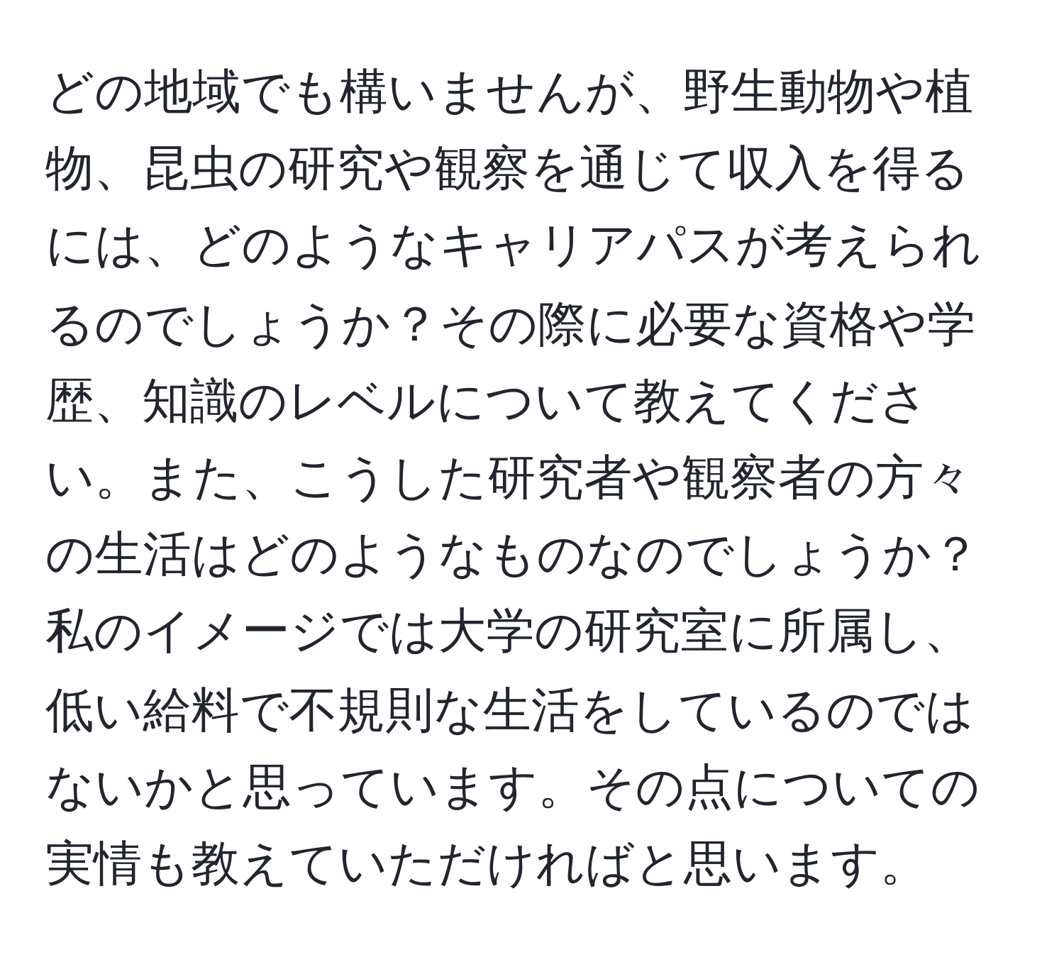 どの地域でも構いませんが、野生動物や植物、昆虫の研究や観察を通じて収入を得るには、どのようなキャリアパスが考えられるのでしょうか？その際に必要な資格や学歴、知識のレベルについて教えてください。また、こうした研究者や観察者の方々の生活はどのようなものなのでしょうか？私のイメージでは大学の研究室に所属し、低い給料で不規則な生活をしているのではないかと思っています。その点についての実情も教えていただければと思います。