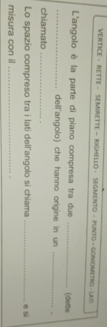 VERTICE - RETTE - SEMIRETTE — RIGHELLO - SEGMENTO - PUNTO - GONIOMETRO - LATI 
L'angolo è la parte di piano compresa tra due _(dette 
_dell'angolo) che hanno origine in un_ 
, 
chiamato_ 
Lo spazio compreso tra i lati dell'angolo si chiama _e si 
misura con il_