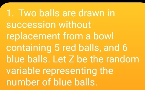 Two balls are drawn in 
succession without 
replacement from a bowl 
containing 5 red balls, and 6
blue balls. Let Z be the random 
variable representing the 
number of blue balls.