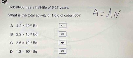 Cobalt- 60 has a half-life of 5.27 years.
What is the total activity of 1.0 g of cobalt- 60?
A 4.2* 10^(13)Bq 。
B 2.2* 10^(14)Bq 。
C 2.5* 10^(15)Bq
D 1.3* 10^(21)Bq