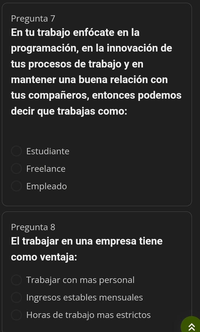 Pregunta 7
En tu trabajo enfócate en la
programación, en la innovación de
tus procesos de trabajo y en
mantener una buena relación con
tus compañeros, entonces podemos
decir que trabajas como:
Estudiante
Freelance
Empleado
Pregunta 8
El trabajar en una empresa tiene
como ventaja:
Trabajar con mas personal
Ingresos estables mensuales
Horas de trabajo mas estrictos