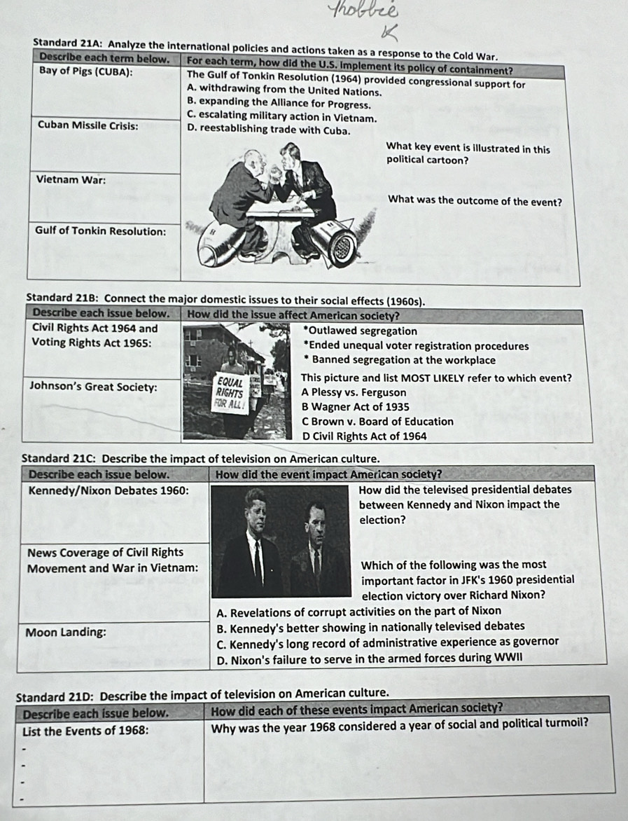 Standard 21A: Analyze the international policies and actions taken as a response to the Cold War.
Describe each term below. For each term, how did the U.S. Implement its policy of containment?
Bay of Pigs (CUBA): The Gulf of Tonkin Resolution (1964) provided congressional support for
A. withdrawing from the United Nations.
B. expanding the Alliance for Progress.
C. escalating military action in Vietnam.
Cuban Missile Crisis: D. reestablishing trade with Cuba.
What key event is illustrated in this
political cartoon?
Vietnam War:
What was the outcome of the event?
Gulf of Tonkin Resolution:
Standard 21B: Connect the major domestic issues to their social effects (1960s).
Describe each issue below. How did the issue affect American society?
Civil Rights Act 1964 and Outlawed segregation
Voting Rights Act 1965: Ended unequal voter registration procedures
Banned segregation at the workplace
EQUAL
This picture and list MOST LIKELY refer to which event?
Johnson’s Great Society: RIGHTS A Plessy vs. Ferguson
FOR ALL ! B Wagner Act of 1935
C Brown v. Board of Education
D Civil Rights Act of 1964
Standard 21C: Describe the impact of television on American culture.
Describe each issue below. How did the event impact American society?
Kennedy/Nixon Debates 1960:How did the televised presidential debates
between Kennedy and Nixon impact the
election?
News Coverage of Civil Rights
Movement and War in Vietnam: Which of the following was the most
important factor in JFK's 1960 presidential
election victory over Richard Nixon?
A. Revelations of corrupt activities on the part of Nixon
Moon Landing: B. Kennedy's better showing in nationally televised debates
C. Kennedy's long record of administrative experience as governor
D. Nixon's failure to serve in the armed forces during WWII
Standard 21D: Describe the impact of television on American culture.
Describe each issue below. How did each of these events impact American society?
List the Events of 1968: Why was the year 1968 considered a year of social and political turmoil?