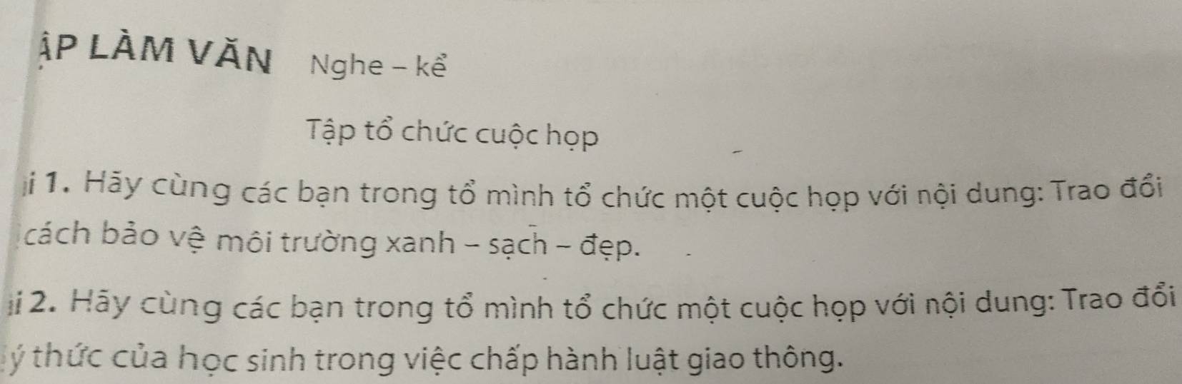 ập LÀm Văn Nghe - kể 
Tập tổ chức cuộc họp 
i 1. Hãy cùng các bạn trong tổ mình tổ chức một cuộc họp với nội dung: Trao đổi 
cách bảo vệ môi trường xanh - sạch - đẹp. 
ji 2. Hãy cùng các bạn trong tổ mình tổ chức một cuộc họp với nội dung: Trao đổi 
ý thức của học sinh trong việc chấp hành luật giao thông.