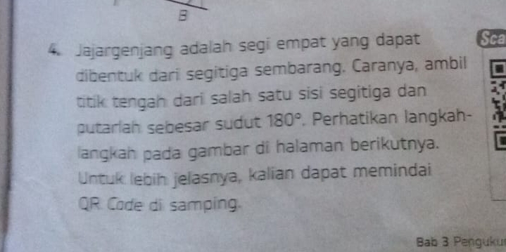 Jajargenjang adalah segi empat yang dapat Sca 
dibentuk dari segitiga sembarang. Caranya, ambil 
titik tengah dari salah satu sisi segitiga dan 
putarlah sebesar sudut 180° Perhatikan langkah- 
langkah pada gambar di halaman berikutnya. 
Untuk lebih jelasnya, kalian dapat memindai 
QR Code di samping. 
Bab 3 Penguku