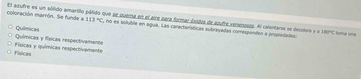 El azufre es un sólido amarillo pálido que se quema en el aire para formar óxidos de azufre venenosos. Al calentarse se decolora y a 113°C 180°C toma una
coloración marrón. Se funde a , no es soluble en agua. Las características subrayadas corresponden a propiedades:
Químicas
Químicas y físicas respectivamente
Físicas y químicas respectivamente
Físicas