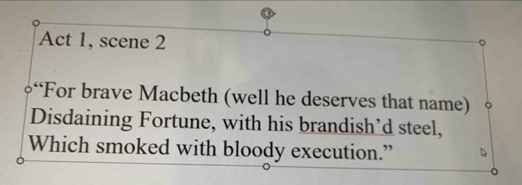 Act 1, scene 2 
“For brave Macbeth (well he deserves that name) 
Disdaining Fortune, with his brandish’d steel, 
Which smoked with bloody execution.”