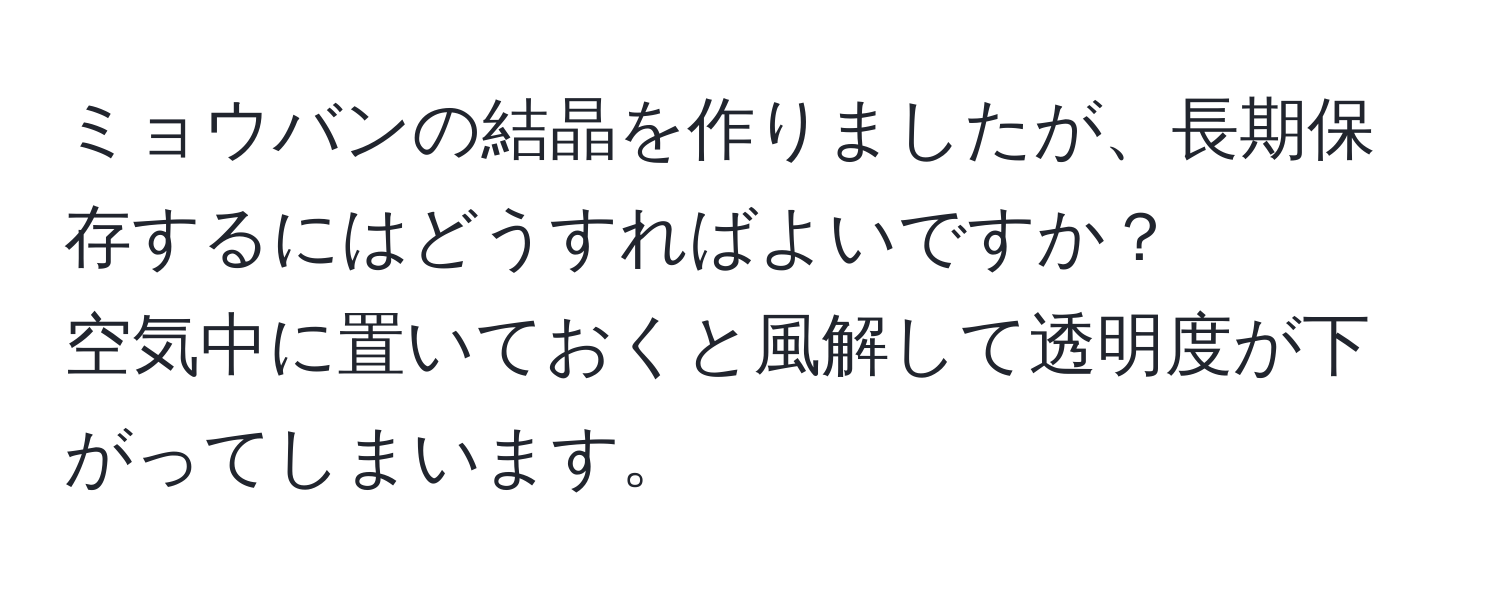 ミョウバンの結晶を作りましたが、長期保存するにはどうすればよいですか？  
空気中に置いておくと風解して透明度が下がってしまいます。