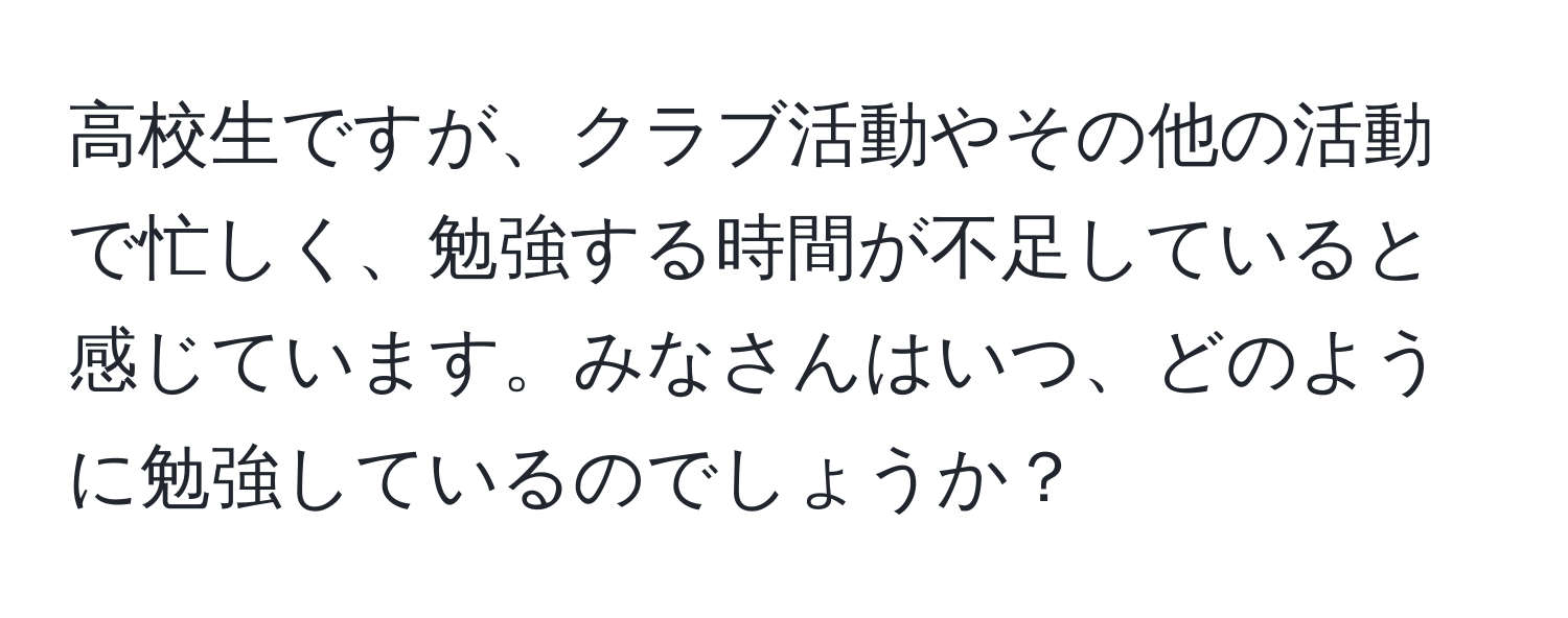 高校生ですが、クラブ活動やその他の活動で忙しく、勉強する時間が不足していると感じています。みなさんはいつ、どのように勉強しているのでしょうか？