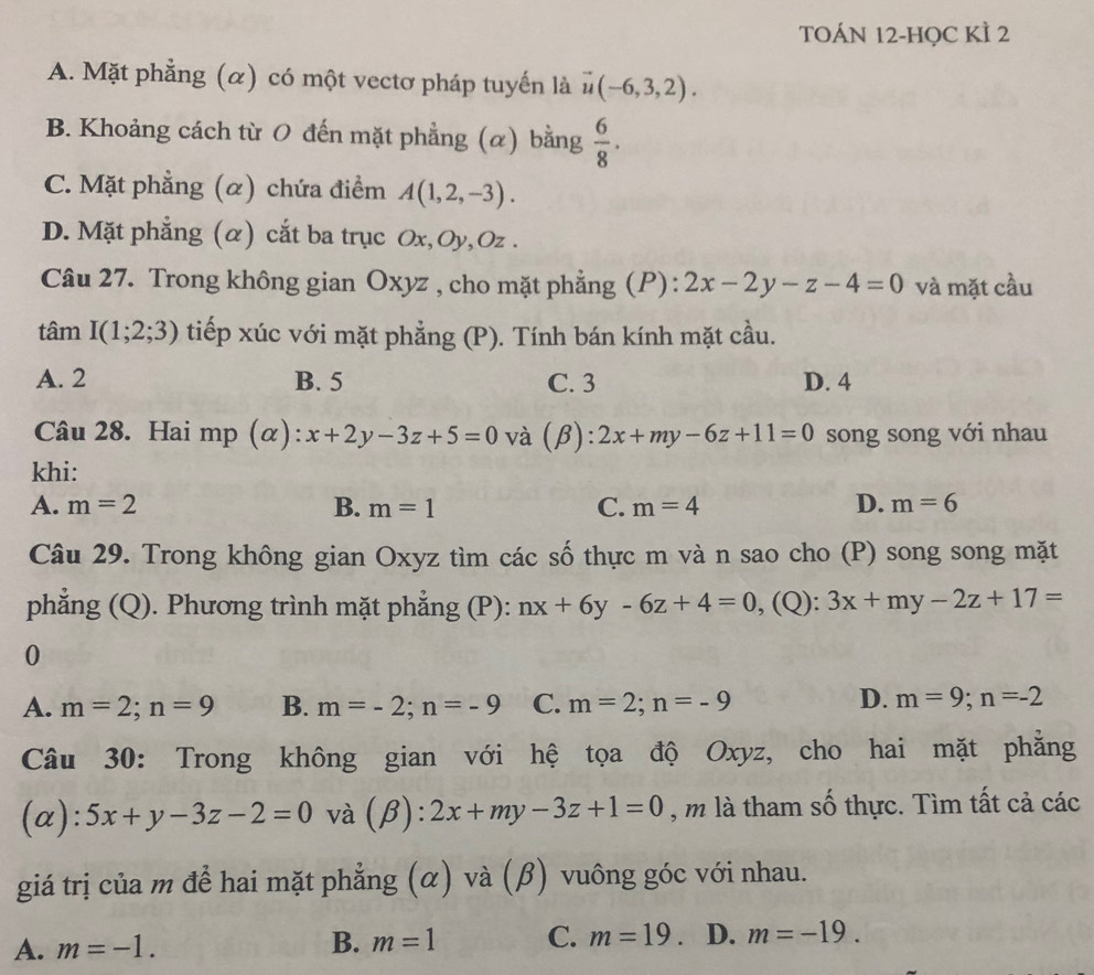 TOÁN 12-HỌC KÌ 2
A. Mặt phẳng (α) có một vectơ pháp tuyến là vector u(-6,3,2).
B. Khoảng cách từ 0 đến mặt phẳng (α) bằng  6/8 .
C. Mặt phẳng (α) chứa điểm A(1,2,-3).
D. Mặt phẳng (α) cắt ba trục Ox,Oy, Oz .
Câu 27. Trong không gian Oxyz , cho mặt phẳng (P) : 2x-2y-z-4=0 và mặt cầu
tâm I(1;2;3) tiếp xúc với mặt phẳng (P). Tính bán kính mặt cầu.
A. 2 B. 5 C. 3 D. 4
Câu 28. Hai mp (α): x+2y-3z+5=0 và (β) : 2x+my-6z+11=0 song song với nhau
khi:
A. m=2 B. m=1 C. m=4 D. m=6
Câu 29. Trong không gian Oxyz tìm các số thực m và n sao cho (P) song song mặt
phẳng (Q). Phương trình mặt phẳng (P): nx+6y-6z+4=0 , (Q): 3x+my-2z+17=
0
A. m=2;n=9 B. m=-2;n=-9 C. m=2;n=-9
D. m=9;n=-2
Câu 30: Trong không gian với hệ tọa độ Oxyz, cho hai mặt phăng
(a): · 5x+y-3z-2=0 và (beta ):2x+my-3z+1=0 , m là tham số thực. Tìm tất cả các
giá trị của m để hai mặt phẳng (α) và (β) vuông góc với nhau.
A. m=-1. B. m=1 C. m=19. D. m=-19.