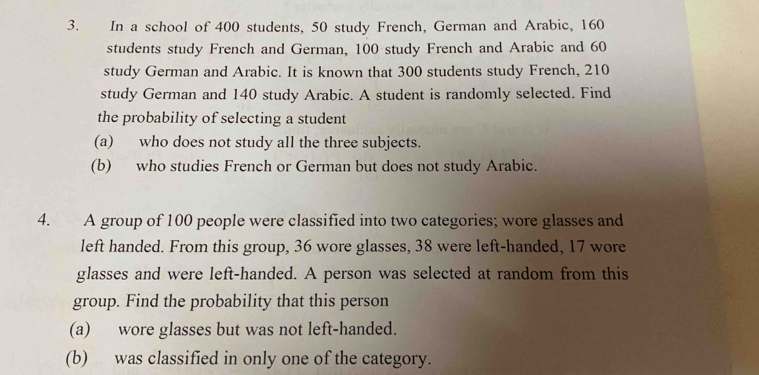 In a school of 400 students, 50 study French, German and Arabic, 160
students study French and German, 100 study French and Arabic and 60
study German and Arabic. It is known that 300 students study French, 210
study German and 140 study Arabic. A student is randomly selected. Find 
the probability of selecting a student 
(a) who does not study all the three subjects. 
(b) who studies French or German but does not study Arabic. 
4. A group of 100 people were classified into two categories; wore glasses and 
left handed. From this group, 36 wore glasses, 38 were left-handed, 17 wore 
glasses and were left-handed. A person was selected at random from this 
group. Find the probability that this person 
(a) wore glasses but was not left-handed. 
(b) was classified in only one of the category.