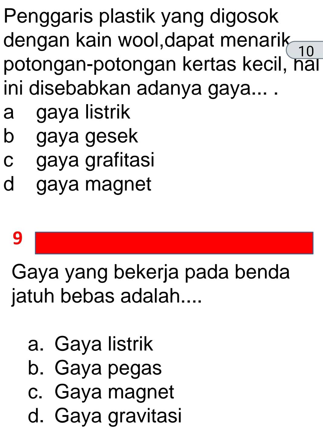 Penggaris plastik yang digosok
dengan kain wool,dapat menarik
10
potongan-potongan kertas kecil, nal
ini disebabkan adanya gaya... .
a gaya listrik
b gaya gesek
c gaya grafitasi
d gaya magnet
9
Gaya yang bekerja pada benda
jatuh bebas adalah....
a. Gaya listrik
b. Gaya pegas
c. Gaya magnet
d. Gaya gravitasi