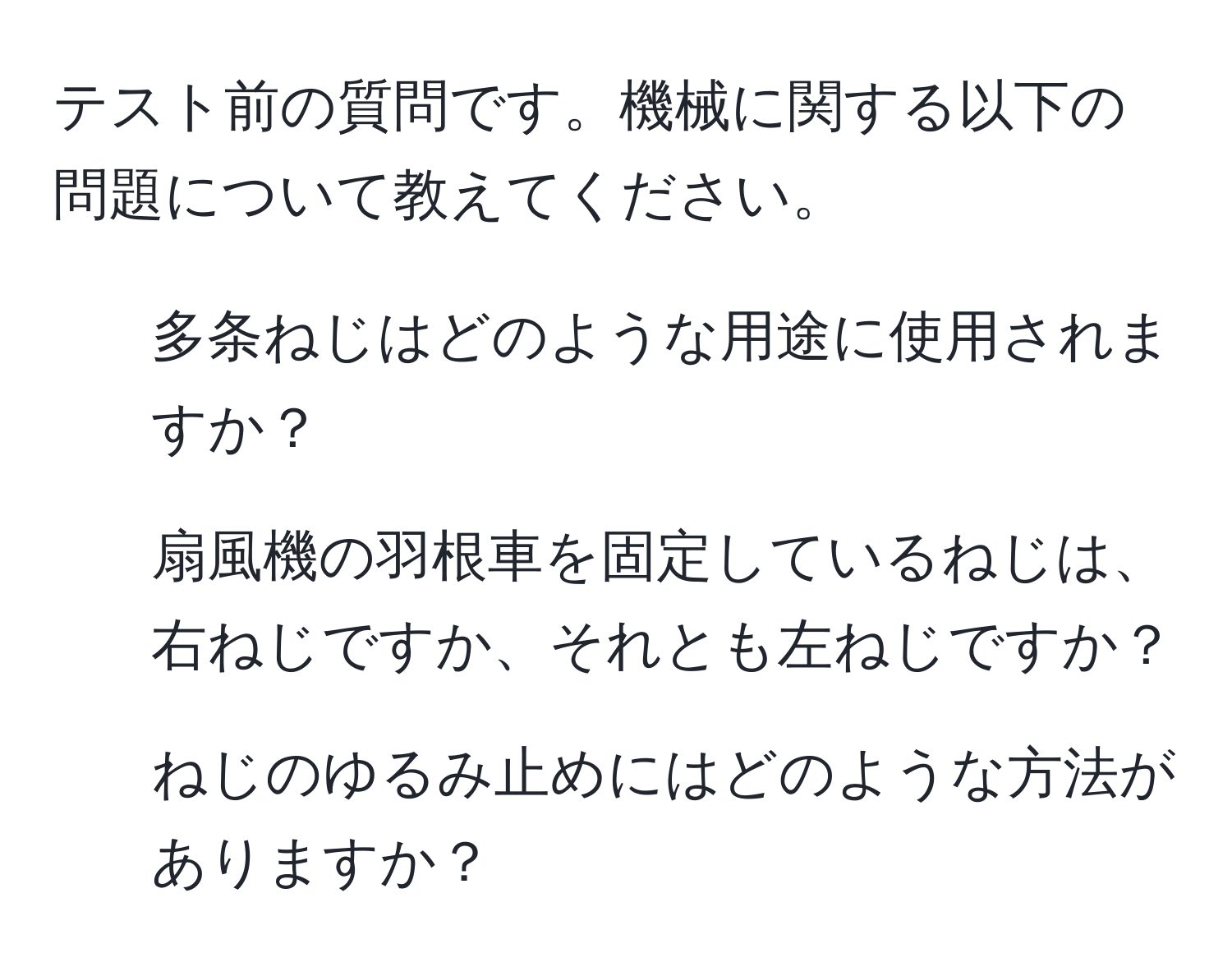 テスト前の質問です。機械に関する以下の問題について教えてください。  
1. 多条ねじはどのような用途に使用されますか？  
2. 扇風機の羽根車を固定しているねじは、右ねじですか、それとも左ねじですか？  
3. ねじのゆるみ止めにはどのような方法がありますか？