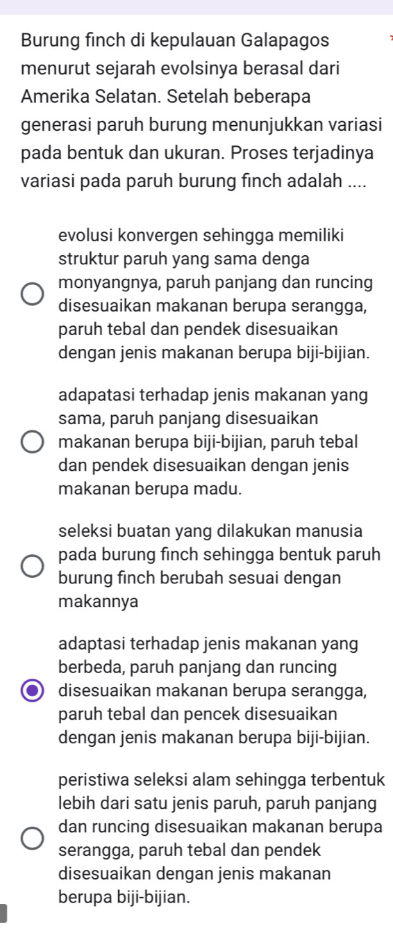 Burung finch di kepulauan Galapagos
menurut sejarah evolsinya berasal dari
Amerika Selatan. Setelah beberapa
generasi paruh burung menunjukkan variasi
pada bentuk dan ukuran. Proses terjadinya
variasi pada paruh burung finch adalah ....
evolusi konvergen sehingga memiliki
struktur paruh yang sama denga
monyangnya, paruh panjang dan runcing
disesuaikan makanan berupa serangga,
paruh tebal dan pendek disesuaikan
dengan jenis makanan berupa biji-bijian.
adapatasi terhadap jenis makanan yang
sama, paruh panjang disesuaikan
makanan berupa biji-bijian, paruh tebal
dan pendek disesuaikan dengan jenis
makanan berupa madu.
seleksi buatan yang dilakukan manusia
pada burung finch sehingga bentuk paruh
burung finch berubah sesuai dengan
makannya
adaptasi terhadap jenis makanan yang
berbeda, paruh panjang dan runcing
disesuaikan makanan berupa serangga,
paruh tebal dan pencek disesuaikan
dengan jenis makanan berupa biji-bijian.
peristiwa seleksi alam sehingga terbentuk
lebih dari satu jenis paruh, paruh panjang
dan runcing disesuaikan makanan berupa
serangga, paruh tebal dan pendek
disesuaikan dengan jenis makanan
berupa biji-bijian.