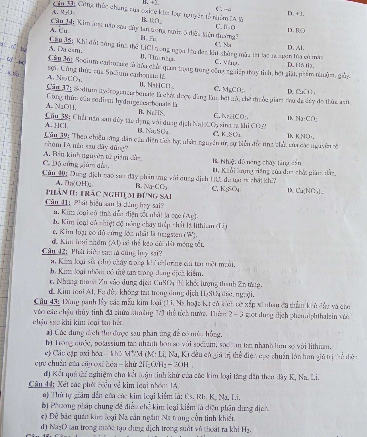 B. +2. C. +4.
Câu 33: Công thức chung của oxide kim loại nguyên tố nhóm IA là
A. R_2O_3 D.+3.
B. RO_2
C. R_2O
Câu 34: Kim loại nào sau đây tan trong nước ở điều kiện thường?
A. ℃u. D. RO
B. Fe. C. Na. D. Al.
Câu 35: Khi đốt nóng tinh thể LiCl trong ngọn lửa đèn khí không màu thì tạo ra ngọn lửa có màu
A. Da cam. B. Tím nhạt. C. Vàng. D. Đỏ tía.
Câu 36: Sodium carbonate là hóa chất quan trọng trong công nghiệp thủy tinh, bột giặt, phẩm nhuộm, giấy.
sợi. Công thức của Sodium carbonate là
A. Na_2CO_3.
B. NaHCO_3.
C. MgCO_3.
D. CaCO_3.
Câu 37: Sodium hydrogencarbonate là chất được dùng làm bột nở, chế thuốc giảm đau dạ dày do thừa axit.
Công thức của sodium hydrogencarbonate là
A. NaOH. B. NaHS.
C. 1 NaHCO_3. D. Na_2CO_3
Câu 38: Chất nào sau đây tác dụng với dung dịch Na
A. HCl. HCO_3 sinh ra khí CO_2 2
B. Na_2SO_4. C. K_2SO_4.
D. KNO_3.
Câu 39: Theo chiều tăng dần của điện tích hạt nhân nguyên tử, sự biến đổi tính chất của các nguyên tố
nhóm IA nào sau đây đúng?
A. Bán kính nguyên tử giảm dần. B. Nhiệt độ nóng chảy tăng dần.
C. Độ cứng giảm dần. D. Khối lượng riêng của đơn chất giảm dần.
Câu 40: Dung dịch nào sau đây phản ứng với dung dịch HCl dư tạo ra chất khí?
A. Ba(OH)_2
B. Na CO_3.
C. K_2SO_4.
D. Ca(NO_3)_2.
PhÀN II: TRÁC NGHIỆM đÚNG SAi
Câu 41: Phát biểu sau là đúng hay sai?
a. Kim loại có tính dẫn điện tốt nhất là bạc (Ag).
b. Kim loại có nhiệt độ nóng chảy thấp nhất là lithium (Li).
c. Kim loại có độ cứng lớn nhất là tungsten (W).
d. Kim loại nhôm (Al) có thể kéo dài dát mỏng tốt.
Câu 42: Phát biểu sau là đúng hay sai?
a. Kim loại sắt (dư) cháy trong khí chlorine chỉ tạo một muối.
b. Kim loại nhôm có thể tan trong dung dịch kiểm.
c. Nhúng thanh Zn vào dung dịch CuSO4 thì khối lượng thanh Zn tăng.
d. Kim loại Al, Fe đều không tan trong dung dịch H I_2SO_4 đặc, nguội.
Câu 43: Dùng panh lấy các mẫu kim loại (Li, Na hoặc K) có kích cỡ xấp xỉ nhau đã thấm khô dầu và cho
vào các chậu thủy tinh đã chứa khoảng 1/3 thể tích nước. Thêm 2 - 3 giọt dung dịch phenolphthalein vào
chậu sau khi kim loại tan hết.
a) Các dung dịch thu được sau phản ứng đề có màu hồng.
b) Trong nước, potassium tan nhanh hơn so với sodium, sodium tan nhanh hơn so với lithium.
c) Các cặp oxi hóa - khử M*/M (M: Li, Na, K) đều có giá trị thể điện cực chuẩn lớn hơn giá trị thể điện
cực chuẩn của cặp oxi hóa - khử 2H_2O/H_2+2OH^-.
d) Kết quả thí nghiệm cho kết luận tính khử của các kim loại tăng dần theo dãy K, Na, Li.
Câu 44: Xét các phát biểu về kim loại nhóm IA.
a) Thứ tự giảm dần của các kim loại kiềm là: Cs, Rb, K, Na, Li.
b) Phương pháp chung để điều chế kim loại kiểm là điện phân dung dịch.
c) Để bảo quản kim loại Na cần ngâm Na trong cồn tinh khiết.
d) Na₂O tan trong nước tạo dung dịch trong suốt và thoát ra khí H₂.