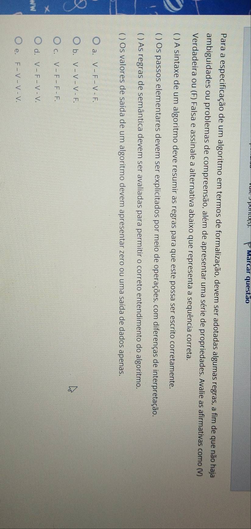 10(5) Marcar questão
Para a especificação de um algoritmo em termos de formalização, devem ser adotadas algumas regras, a fim de que não haja
ambiguidades ou problemas de compreensão, além de apresentar uma série de propriedades. Avalie as afirmativas como (V)
Verdadeira ou (F) Falsa e assinale a alternativa abaixo que representa a sequência correta.
( ) A sintaxe de um algoritmo deve resumir as regras para que este possa ser escrito corretamente.
( ) Os passos elementares devem ser explicitados por meio de operações, com diferenças de interpretação.
( ) As regras de semântica devem ser avaliadas para permitir o correto entendimento do algoritmo.
( ) Os valores de saída de um algoritmo devem apresentar zero ou uma saída de dados apenas.
a. V-F-V-F. 
b. V-V-V-F.
C. V-F-F-F.
d. V-F-V-V. 
W 

e. F-V-V-V.