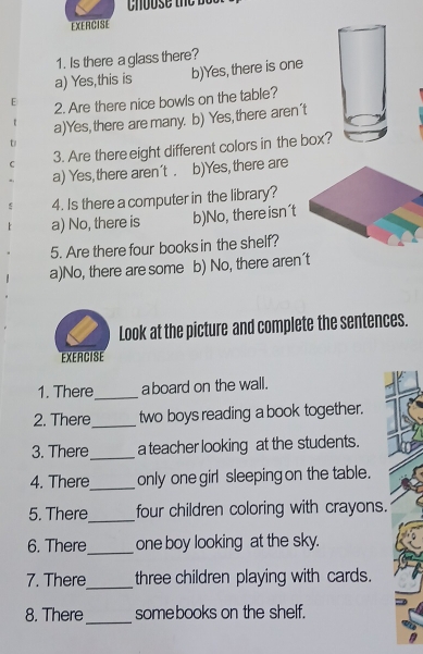 Is there a glass there?
a) Yes,this is b)Yes, there is one
2. Are there nice bowls on the table?
a)Yes, there are many. b) Yes, there aren't
3. Are there eight different colors in the box?
a) Yes,there aren't . b)Yes,there are
4. Is there a computer in the library?
a) No, there is b)No, there isn't
5. Are there four books in the shelf?
a)No, there are some b) No, there aren't
Look at the picture and complete the sentences.
EXERCISE
1. There_ a board on the wall.
2. There_ two boys reading a book together.
3. There_ a teacher looking at the students.
4. There_ only one girl sleeping on the table.
5. There_ four children coloring with crayons.
6. There_ one boy looking at the sky.
7. There_ three children playing with cards.
8. There_ somebooks on the shelf.