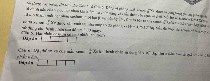 Sử dụng các thông tin sau cho Câu 5 và Câu 6: Đồng vị phóng xa|5 xenon beginarrayr 133 54endarray Xe được sử dụng trong phương pháp nguyên 
tử đánh dầu của y học hạt nhân khi kiểm tra chức năng và chần đoán các bệnh về phổi. Mỗi hạt nhân xenon 13354 Xe phân 
rã tạo thành một hạt nhân cesium, một hạt β và một hat_0^(0v. Chu kì bán rã của xenon beginarray)r 133 54endarray Xe là T=5,24 ngày. Một màu khi 
chứa xenon beginarrayr 133 54endarray Xe được săn xuất tại nhà máy có độ phóng xạ 
sử dụng cho bệnh nhân sau đó t=2,00ngay. H_0=4,25.10^9Bq 1. Mẫu đó được vận chuyển về bệnh viện và 
Câu 5: Hạt nhân cesium có bao nhiêu neutron? 
Đáp án 
Câu 6: Độ phóng xạ của mẫu xenon beginarrayr 133 54endarray Xe khi bệnh nhân sử dụng là x.10^9Bq. Tim x (làm tròn kết quả đến chữ sổ hà 
phần trăm) 
Đáp án