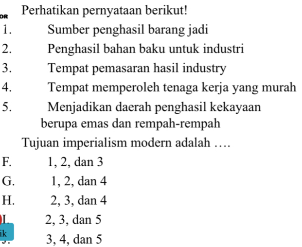 OR Perhatikan pernyataan berikut!
1. Sumber penghasil barang jadi
2. Penghasil bahan baku untuk industri
3. Tempat pemasaran hasil industry
4. Tempat memperoleh tenaga kerja yang murah
5. Menjadikan daerah penghasil kekayaan
berupa emas dan rempah-rempah
Tujuan imperialism modern adalah …
F. 1, 2, dan 3
G. 1, 2, dan 4
H. 2, 3, dan 4
L 2, 3, dan 5
ik 3, 4, dan 5