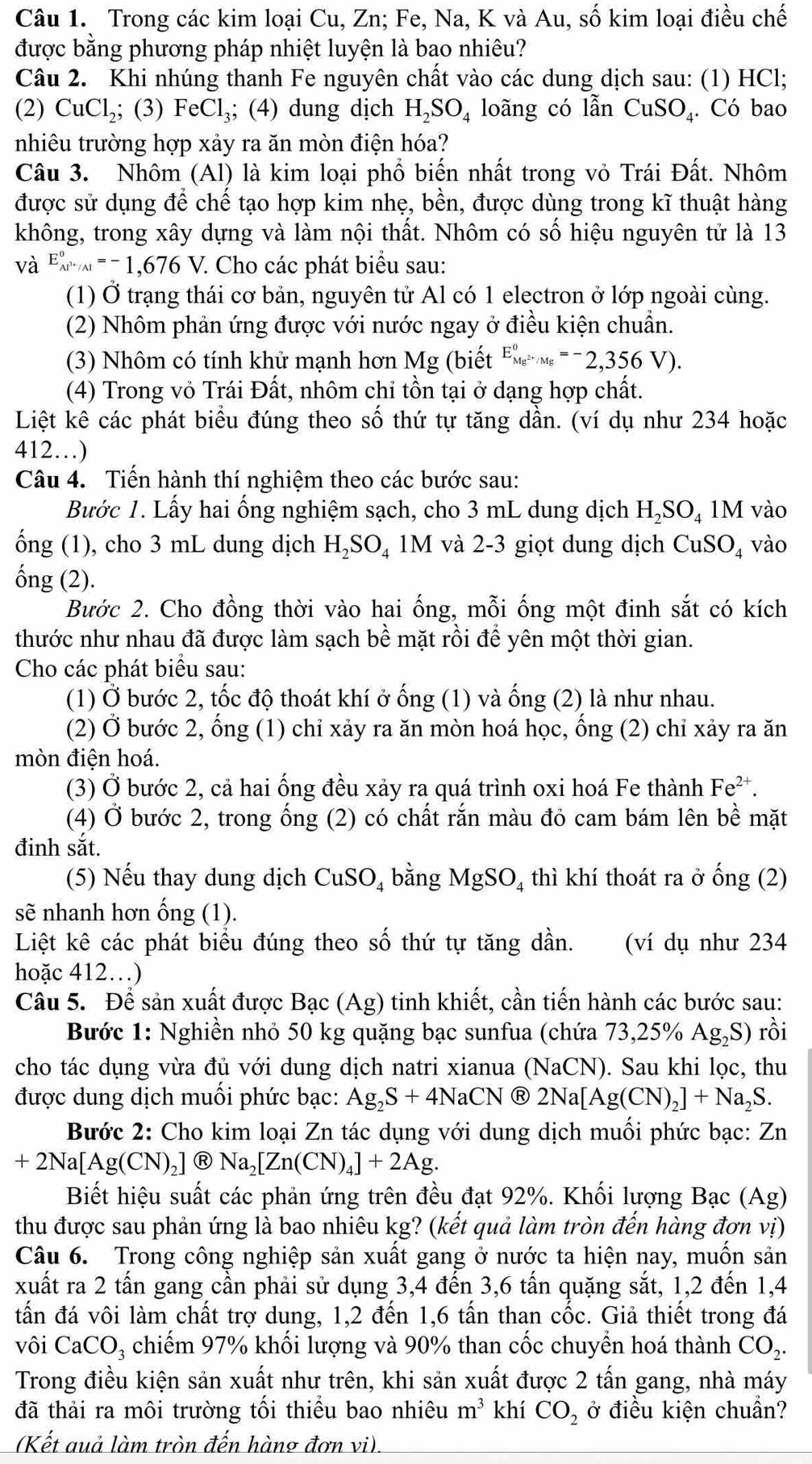 Trong các kim loại Cu, Zn; Fe, Na, K và Au, số kim loại điều chế
được bằng phương pháp nhiệt luyện là bao nhiêu?
Câu 2. Khi nhúng thanh Fe nguyên chất vào các dung dịch sau: (1) HCl;
(2) CuCl_2; ;(3) FeCl_3; (4) dung dịch H_2SO_4 loãng có lẫn CuSO₄. Có bao
nhiêu trường hợp xảy ra ăn mòn điện hóa?
Câu 3. Nhôm (Al) là kim loại phổ biến nhất trong vỏ Trái Đất. Nhôm
được sử dụng để chế tạo hợp kim nhẹ, bền, được dùng trong kĩ thuật hàng
không, trong xây dựng và làm nội thất. Nhôm có số hiệu nguyên tử là 13
V à E_Al^(3+)/Al°=-1,676V.. Cho các phát biểu sau:
(1) Ở trạng thái cơ bản, nguyên tử Al có 1 electron ở lớp ngoài cùng.
(2) Nhôm phản ứng được với nước ngay ở điều kiện chuẩn.
(3) Nhôm có tính khử mạnh hơn Mg (biết E_Mg^(2+)/Mg^0=-2,356V).
(4) Trong vỏ Trái Đất, nhôm chỉ tồn tại ở dạng hợp chất.
Liệt kê các phát biểu đúng theo số thứ tự tăng dần. (ví dụ như 234 hoặc
412…)
Câu 4. Tiến hành thí nghiệm theo các bước sau:
Bước 1. Lấy hai ổng nghiệm sạch, cho 3 mL dung dịch H_2SO_41M vào
ống (1), cho 3 mL dung dịch H_2SO_4 11 M 1 và 2-3 giọt dung dịch CuSO_4 vào
ống (2).
Bước 2. Cho đồng thời vào hai ống, mỗi ống một đinh sắt có kích
thước như nhau đã được làm sạch bề mặt rồi để yên một thời gian.
Cho các phát biểu sau:
(1) Ở bước 2, tốc độ thoát khí ở ống (1) và ống (2) là như nhau.
(2) Ở bước 2, ống (1) chỉ xảy ra ăn mòn hoá học, ổng (2) chỉ xảy ra ăn
mòn điện hoá.
(3) Ở bước 2, cả hai ống đều xảy ra quá trình oxi hoá Fe thành Fe^(2+).
(4) Ở bước 2, trong ống (2) có chất rắn màu đỏ cam bám lên bề mặt
đinh sắt.
(5) Nếu thay dung dịch CuSO_4 bằng MgSO_4 thì khí thoát ra ở ống ( 2
sẽ nhanh hơn ống (1).
Liệt kê các phát biểu đúng theo số thứ tự tăng dần. (ví dụ như 234
hoặc 412.)
Câu 5. Để sản xuất được 1 Ra C (Ag) tinh khiết, cần tiến hành các bước sau:
Bước 1: Nghiền nhỏ 50 kg quặng bạc sunfua (chứa 73,25% Ag_2S) rồi
cho tác dụng vừa đủ với dung dịch natri xianua (NaCN). Sau khi lọc, thu
được dung dịch muối phức bạc: Ag_2S+4NaCN 2Na[Ag(CN)_2]+Na_2S.
Bước 2: Cho kim loại Zn tác dụng với dung dịch muối phức bạc: Zn
+2Na[Ag(CN)_2] R Na_2[Zn(CN)_4]+2Ag.
Biết hiệu suất các phản ứng trên đều đạt 92%. Khối lượng Bạc (Ag)
thu được sau phản ứng là bao nhiêu kg? (kết quả làm tròn đến hàng đơn vị)
Câu 6. Trong công nghiệp sản xuất gang ở nước ta hiện nay, muốn sản
xuất ra 2 tấn gang cần phải sử dụng 3,4 đến 3,6 tấn quặng sắt, 1,2 đến 1,4
tấn đá vôi làm chất trợ dung, 1,2 đến 1,6 tấn than cốc. Giả thiết trong đá
vôi CaCO₃ chiếm 97% khối lượng và 90% than cốc chuyển hoá thành CO_2.
Trong điều kiện sản xuất như trên, khi sản xuất được 2 tấn gang, nhà máy
đã thải ra môi trường tối thiều bao nhiêu m^3 khí CO_2 ở điều kiện chuẩn?
(Kết auả làm tròn đến hàng đơn vi).