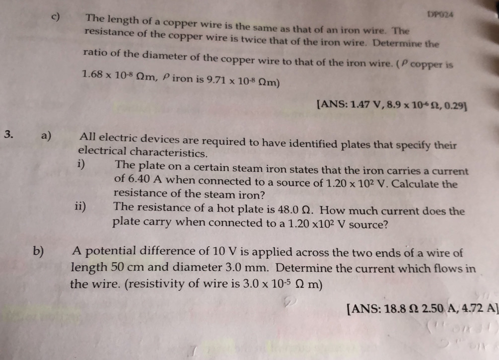 DP024 
c) The length of a copper wire is the same as that of an iron wire. The 
resistance of the copper wire is twice that of the iron wire. Determine the 
ratio of the diameter of the copper wire to that of the iron wire. (ρ copper is
1.68* 10^(-8)Omega m , ρ iron is 9.71* 10^(-8)Omega m)
[ANS: 1.47V, 8.9* 10^(-6)Omega , 0.29 L 
3. a) All electric devices are required to have identified plates that specify their 
electrical characteristics. 
i) The plate on a certain steam iron states that the iron carries a current 
of 6.40 A when connected to a source of 1.20* 10^2V. Calculate the 
resistance of the steam iron? 
ii) The resistance of a hot plate is 48.0 Ω. How much current does the 
plate carry when connected to a 1.20* 10^2V source? 
b) A potential difference of 10 V is applied across the two ends of a wire of 
length 50 cm and diameter 3.0 mm. Determine the current which flows in 
the wire. (resistivity of wire is 3.0* 10^(-5)Omega m) Y 
[ANS: 18.8 Ω 2.50 A, 4.72 A]