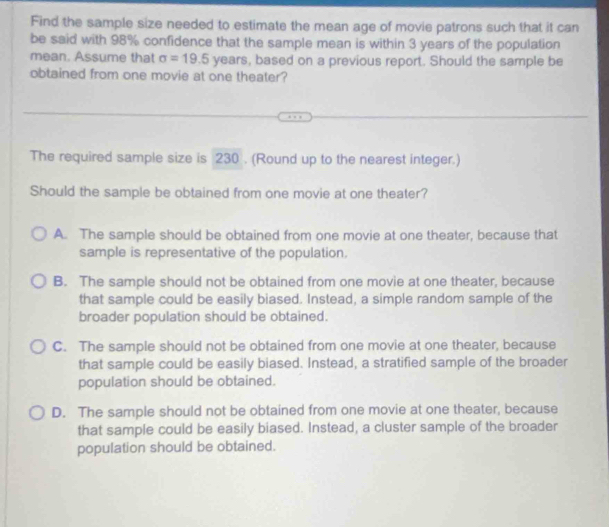 Find the sample size needed to estimate the mean age of movie patrons such that it can
be said with 98% confidence that the sample mean is within 3 years of the population
mean. Assume that sigma =19.5 years, based on a previous report. Should the sample be
obtained from one movie at one theater?
The required sample size is 230. (Round up to the nearest integer.)
Should the sample be obtained from one movie at one theater?
A. The sample should be obtained from one movie at one theater, because that
sample is representative of the population.
B. The sample should not be obtained from one movie at one theater, because
that sample could be easily biased. Instead, a simple random sample of the
broader population should be obtained.
C. The sample should not be obtained from one movie at one theater, because
that sample could be easily biased. Instead, a stratified sample of the broader
population should be obtained.
D. The sample should not be obtained from one movie at one theater, because
that sample could be easily biased. Instead, a cluster sample of the broader
population should be obtained.