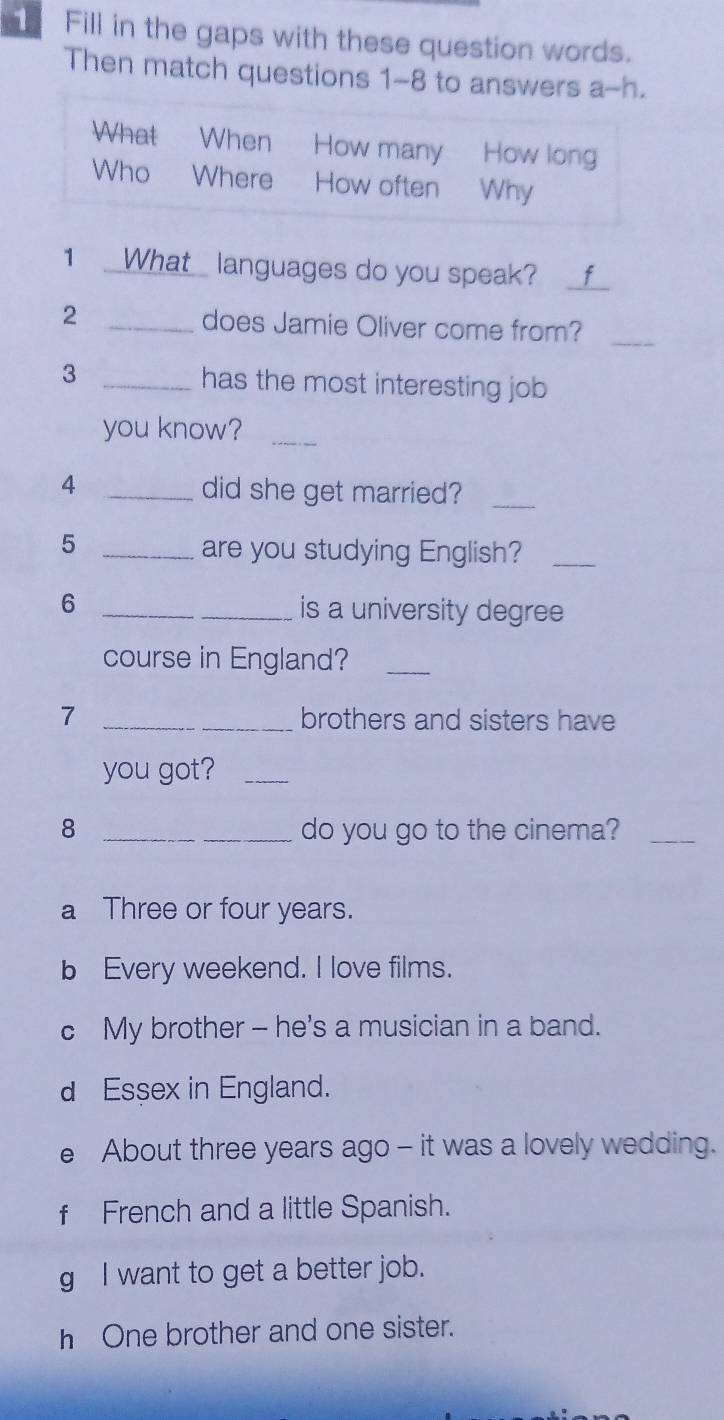 Fill in the gaps with these question words.
Then match questions 1-8 to answers a-h.
What When How many How long
Who Where How often Why
1 _What languages do you speak?_
2 _does Jamie Oliver come from?_
3 _has the most interesting job 
you know?_
_4
did she get married?_
_5
are you studying English?_
6 __is a university degree
course in England?_
7 _brothers and sisters have
you got?_
8 _do you go to the cinema?_
a Three or four years.
b Every weekend. I love films.
c My brother - he's a musician in a band.
d Essex in England.
e About three years ago - it was a lovely wedding.
f French and a little Spanish.
g I want to get a better job.
h One brother and one sister.