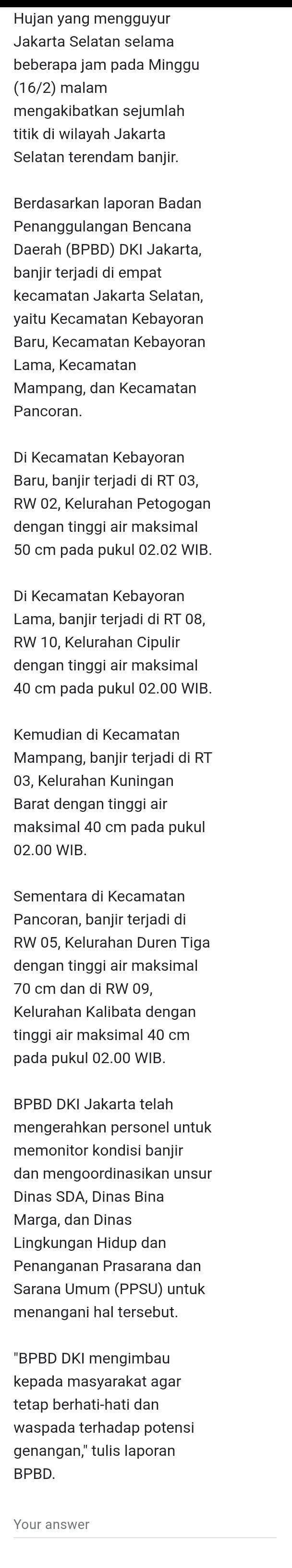 Hujan yang mengguyur
Jakarta Selatan selama
beberapa jam pada Minggu
(16/2) malam
mengakibatkan sejumlah
titik di wilayah Jakarta
Selatan terendam banjir.
Berdasarkan laporan Badan
Penanggulangan Bencana
Daerah (BPBD) DKI Jakarta,
banjir terjadi di empat
kecamatan Jakarta Selatan,
yaitu Kecamatan Kebayoran
Baru, Kecamatan Kebayoran
Lama, Kecamatan
Mampang, dan Kecamatan
Pancoran.
Di Kecamatan Kebayoran
Baru, banjir terjadi di RT 03,
RW 02, Kelurahan Petogogan
dengan tinggi air maksimal
50 cm pada pukul 02.02 WIB.
Di Kecamatan Kebayoran
Lama, banjir terjadi di RT 08,
RW 10, Kelurahan Cipulir
dengan tinggi air maksimal
40 cm pada pukul 02.00 WIB.
Kemudian di Kecamatan
Mampang, banjir terjadi di RT
03, Kelurahan Kuningan
Barat dengan tinggi air
maksimal 40 cm pada pukul
02.00 WIB.
Sementara di Kecamatan
Pancoran, banjir terjadi di
RW 05, Kelurahan Duren Tiga
dengan tinggi air maksimal
70 cm dan di RW 09,
Kelurahan Kalibata dengan
tinggi air maksimal 40 cm
pada pukul 02.00 WIB.
BPBD DKI Jakarta telah
mengerahkan personel untuk
memonitor kondisi banjir
dan mengoordinasikan unsur
Dinas SDA, Dinas Bina
Marga, dan Dinas
Lingkungan Hidup dan
Penanganan Prasarana dan
Sarana Umum (PPSU) untuk
menangani hal tersebut.
"BPBD DKI mengimbau
kepada masyarakat agar
tetap berhati-hati dan
waspada terhadap potensi
genangan," tulis laporan
BPBD.
Your answer