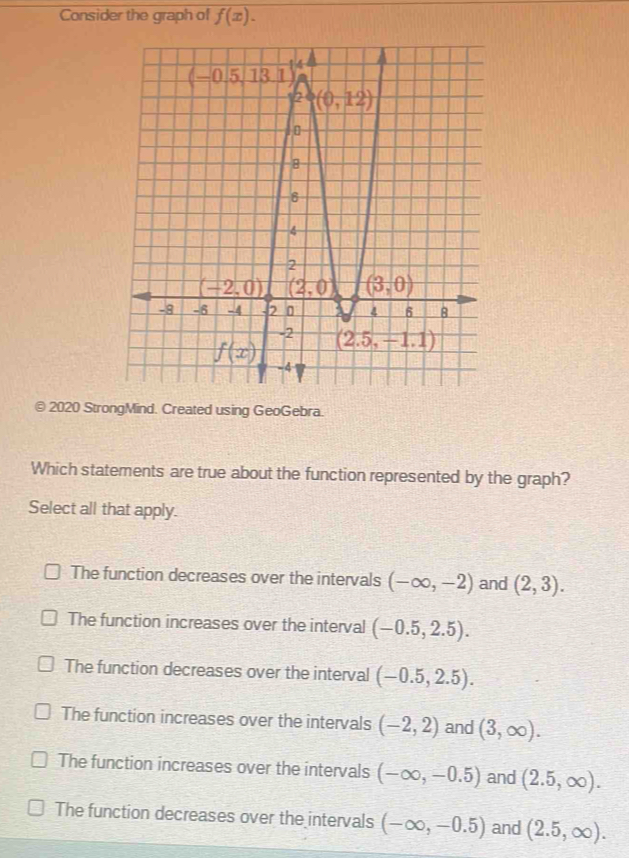 Consider the graph of f(x).
© 2020 StrongMind. Created using GeoGebra.
Which statements are true about the function represented by the graph?
Select all that apply.
The function decreases over the intervals (-∈fty ,-2) and (2,3).
The function increases over the interval (-0.5,2.5).
The function decreases over the interval (-0.5,2.5).
The function increases over the intervals (-2,2) and (3,∈fty ).
The function increases over the intervals (-∈fty ,-0.5) and (2.5,∈fty ).
The function decreases over the intervals (-∈fty ,-0.5) and (2.5,∈fty ).