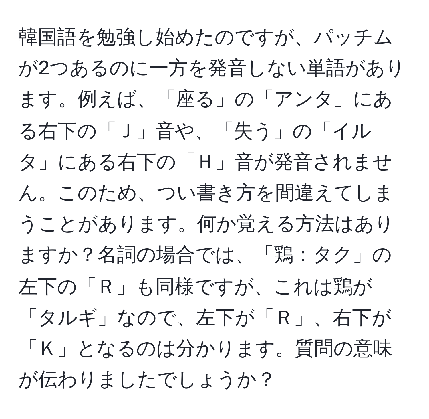 韓国語を勉強し始めたのですが、パッチムが2つあるのに一方を発音しない単語があります。例えば、「座る」の「アンタ」にある右下の「Ｊ」音や、「失う」の「イルタ」にある右下の「Ｈ」音が発音されません。このため、つい書き方を間違えてしまうことがあります。何か覚える方法はありますか？名詞の場合では、「鶏：タク」の左下の「Ｒ」も同様ですが、これは鶏が「タルギ」なので、左下が「Ｒ」、右下が「Ｋ」となるのは分かります。質問の意味が伝わりましたでしょうか？