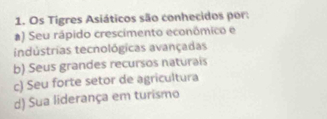 Os Tigres Asiáticos são conhecidos por:
a) Seu rápido crescimento econômico e
indústrias tecnológicas avançadas
b) Seus grandes recursos naturais
c) Seu forte setor de agricultura
d) Sua liderança em turismo