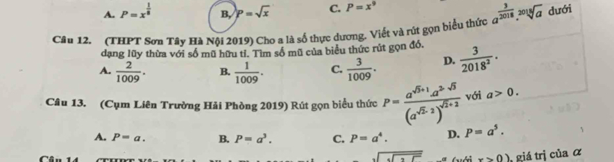 A. P=x^(frac 1)8 B, p=sqrt(x) C. P=x^9
Câu 12. (THPT Sơn Tây Hà Nội 2019) Cho a là số thực dương. Viết và rút gọn biểu thức a^(frac 3)2018.sqrt[2018](a) dưới
dạng lũy thừa với số mũ hữu tỉ. Tìm số mũ của biểu thức rút gọn đó.
A.  2/1009 .  1/1009 . C.  3/1009 . D.  3/2018^2 . 
B.
Câu 13. (Cụm Liên Trường Hải Phòng 2019) Rút gọn biểu thức P=frac a^(sqrt(3)+1)a^(2-sqrt(3))(a^(sqrt(2)-2))^sqrt(2)+2 với a>0.
A. P=a. B. P=a^3. C. P=a^4. D. P=a^5. 
sqrt(sqrt [3]2) x>0) giá trị của α