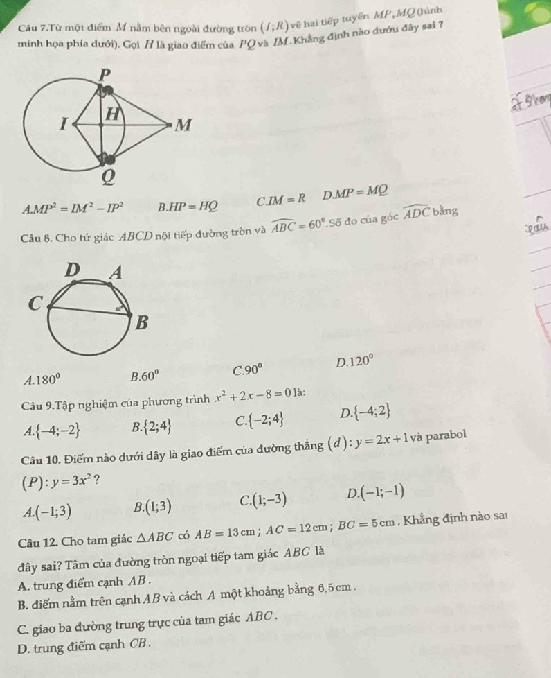 Câu 7.Từ một điểm M nằm bên ngoài đường tròn (I;R) về hai tiếp tuyến MP, MQ (hình
minh họa phía dưới). Gọi H là giao điểm của PO và IM.Khẳng định nào dướu đây sai 7?
A. MP^2=IM^2-IP^2 B. HP=HQ C IM=R D MP=MQ
Câu 8. Cho tứ giác ABCD nội tiếp đường tròn và widehat ABC=60° Số đo của góc overline ADCbang
A. 180° B. 60° C. 90° D. 120°
Câu 9.Tập nghiệm của phương trình x^2+2x-8=0 là:
A.  -4;-2 B.  2;4 C  -2;4 D  -4;2
Câu 10. Điểm nào dưới dây là giao điểm của đường thẳng (d): y=2x+1 V à parabol
(P):y=3x^2 ?
A. (-1;3) B. (1;3) C. (1;-3) D (-1;-1)
Câu 12. Cho tam giác △ ABC có AB=13cm; AC=12cm; BC=5cm. Khẳng định nào sai
đây sai? Tâm của đường tròn ngoại tiếp tam giác ABC là
A. trung điểm cạnh AB.
B. điểm nằm trên cạnh AB và cách A một khoảng bằng 6,5 cm.
C. giao ba đường trung trực của tam giác ABC.
D. trung điểm cạnh CB.