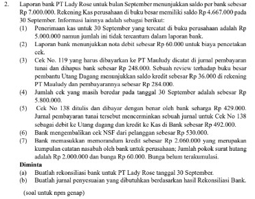 Laporan bank PT Lady Rose untuk bulan September menunjukkan saldo per bank sebesar
Rp 7.000.000. Rekening Kas perusahaan di buku besar memiliki saldo Rp 4.667.000 pada
30 September. Informasi lainnya adalah sebagai berikut:
(1) Penerimaan kas untuk 30 September yang tercatat di buku perusahaan adalah Rp
5.000.000 namun jumlah ini tidak tercantum dalam laporan bank.
(2) Laporan bank menunjukkan nota debit sebesar Rp 60.000 untuk biaya pencetakan
cck.
(3) Cek No. I19 yang harus dibayarkan ke PT Mauludy dicatat di jurnal pembayaran
tunai dan dihapus bank sebesar Rp 248.000. Sebuah review terhadap buku besar
pembantu Utang Dagang menunjukkan saldo kredit sebesar Rp 36.000 di rekening
PT Mauludy dan pembayarannya sebesar Rp 284.000.
(4) Jumlah cek yang masih beredar pada tanggal 30 September adalah sebesar Rp
5.800.000.
(5) Cek No 138 ditulis dan dibayar dengan benar oleh bank seharga Rp 429.000.
Jurnal pembayaran tunai tersebut mencerminkan sebuah jurnal untuk Cek No 138
sebagai debit ke Utang dagang dan kredit ke Kas di Bank sebesar Rp 492.000.
(6) Bank mengembalikan cek NSF dari pelanggan sebesar Rp 530.000.
(7) Bank memasukkan memorandum kredit sebesar Rp 2.060.000 yang merupakan
kumpulan catatan nasabah olch bank untuk perusahaan; Jumlah pokok surat hutang
adalah Rp 2.000,000 dan bunga Rp 60.000. Bunga belum terakumulasi.
Diminta
(a) Buatlah rekonsiliasi bank untuk PT Lady Rose tanggal 30 September.
(b) Buatlah jurnal penyesuaian yang dibutuhkan berdasarkan hasil Rekonsiliasi Bank
(soal untuk npm genap)