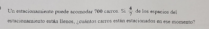 Un estacionamiento puede acomodar 700 carros. Si  4/7  de los espacios del 
estacionamiento están llenos, ¿cuántos carros están estacionados en ese momento?