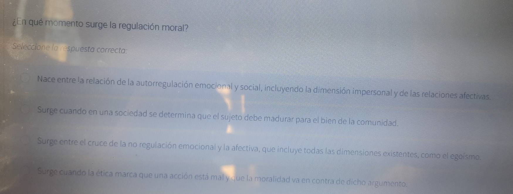 ¿En qué momento surge la regulación moral?
Seleccione la respuesta correcta:
Nace entre la relación de la autorregulación emocional y social, incluyendo la dimensión impersonal y de las relaciones afectivas.
Surge cuando en una sociedad se determina que el sujeto debe madurar para el bien de la comunidad.
Surge entre el cruce de la no regulación emocional y la afectiva, que incluye todas las dimensiones existentes, como el egoísmo.
Surge cuando la ética marca que una acción está mal y que la moralidad va en contra de dicho argumento.