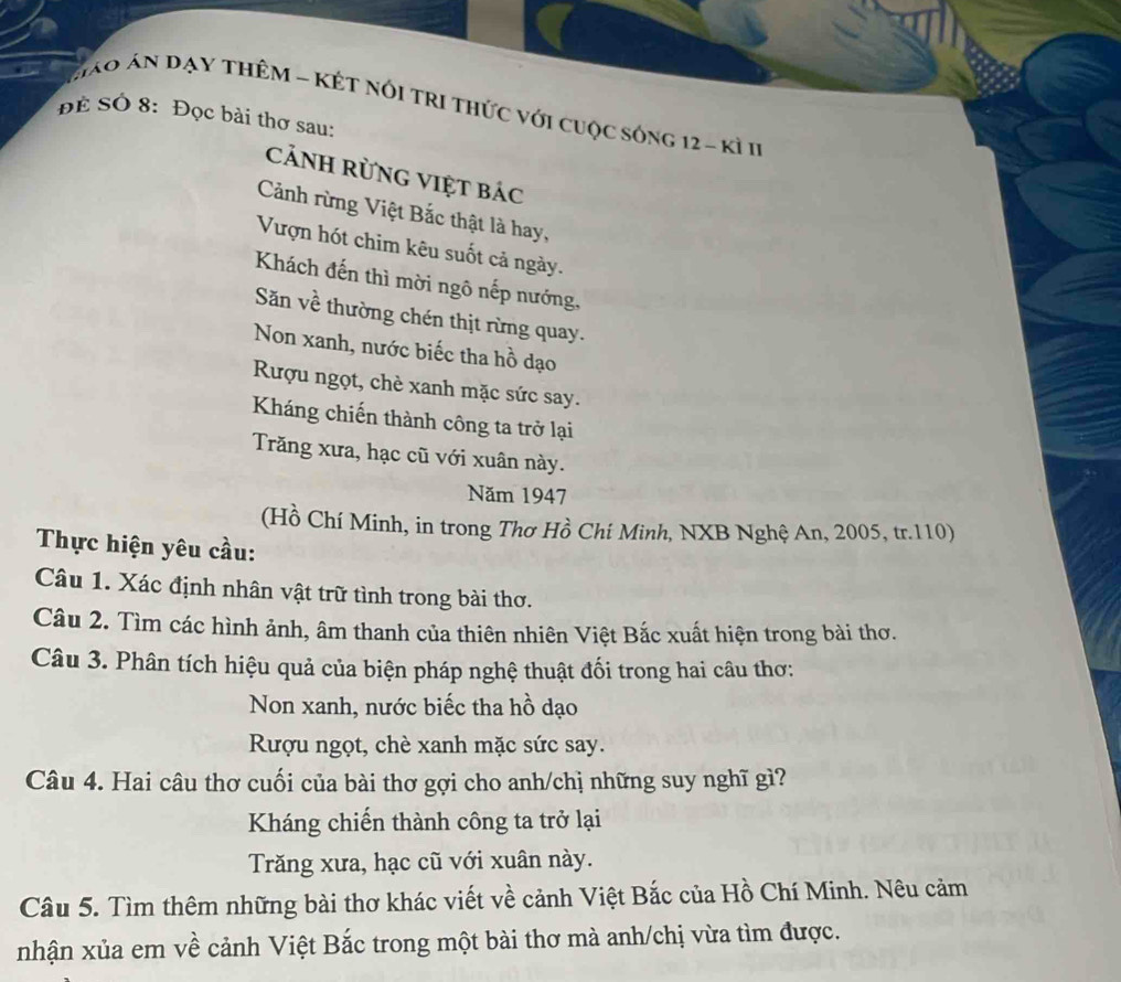 Háo án đạy tHêM - KÉt nóI tRI thức với cuộc sóng 12 - kì 11
Để Số 8: Đọc bài thơ sau:
cảnH rừnG Việt bác
Cảnh rừng Việt Bắc thật là hay,
Vượn hót chim kêu suốt cả ngày.
Khách đến thì mời ngô nếp nướng,
Săn về thường chén thịt rừng quay.
Non xanh, nước biếc tha hồ dạo
Rượu ngọt, chè xanh mặc sức say.
Kháng chiến thành công ta trở lại
Trăng xưa, hạc cũ với xuân này.
Năm 1947
(Hồ Chí Minh, in trong Thơ Hồ Chí Minh, NXB Nghệ An, 2005, tr. 110)
Thực hiện yêu cầu:
Câu 1. Xác định nhân vật trữ tình trong bài thơ.
Câu 2. Tìm các hình ảnh, âm thanh của thiên nhiên Việt Bắc xuất hiện trong bài thơ.
Câu 3. Phân tích hiệu quả của biện pháp nghệ thuật đối trong hai câu thơ:
Non xanh, nước biếc tha hồ dạo
Rượu ngọt, chè xanh mặc sức say.
Câu 4. Hai câu thơ cuối của bài thơ gợi cho anh/chị những suy nghĩ gì?
Kháng chiến thành công ta trở lại
Trăng xưa, hạc cũ với xuân này.
Câu 5. Tìm thêm những bài thơ khác viết về cảnh Việt Bắc của Hồ Chí Minh. Nêu cảm
nhận xủa em về cảnh Việt Bắc trong một bài thơ mà anh/chị vừa tìm được.