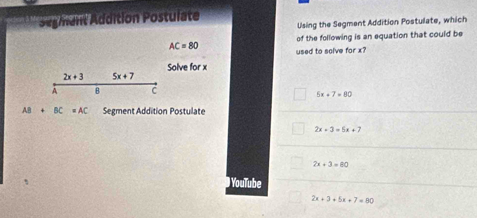 Sugmant Addition Postulate
Using the Segment Addition Postulate, which
of the following is an equation that could be
AC=80
used to solve for x?
Solve for x
2x+3 5x+7
A B C
5x+7=80
AB+BC=AC Segment Addition Postulate
2x+3=5x+7
2x+3=80
) YouTube
2x+3+5x+7=80