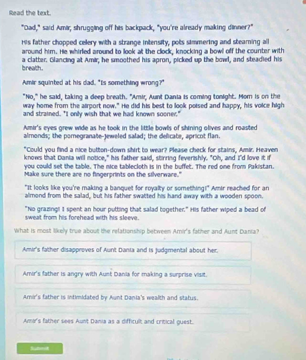 Read the text.
"Dad," said Amir, shrugging off his backpack, "you're already making dinner?"
His father chopped cellery with a strange intensity, pots simmering and steaming all
around him. He whirled around to look at the clock, knocking a bowl off the counter with
a clatter. Glancing at Amir, he smoothed his apron, picked up the bowl, and steadied his
breath.
Amir squinted at his dad, "Is something wrong?"
"No," he said, taking a deep breath. "Amir, Aunt Dania is coming tonight. Morn is on the
way home from the airport now." He did his best to look poised and happy, his voice high
and strained. "I only wish that we had known sooner."
Amir's eyes grew wide as he took in the little bowls of shining olives and roasted
almonds; the pomegranate-jeweled salad; the delicate, apricot flan.
"Could you find a nice button-down shirt to wear? Please check for stains, Amir. Heaven
knows that Dania will notice," his father said, stirring feverishly. "Oh, and I'd love it if
you could set the table. The nice tablecloth is in the buffet. The red one from Pakistan.
Make sure there are no fingerprints on the silverware."
"It looks like you're making a banquet for royalty or something!" Amir reached for an
almond from the salad, but his father swatted his hand away with a wooden spoon.
"No grazing! I spent an hour putting that salad together." His father wiped a bead of
sweat from his forehead with his sleeve.
What is most likely true about the relationship between Amir's father and Aunt Dania?
Amir's father disapproves of Aunt Dania and is judgmental about her.
Amir's father is angry with Aunt Dania for making a surprise visit.
Amir's father is intimidated by Aunt Dania's wealth and status.
Amir's father sees Aunt Dania as a difficult and critical guest.
Suterot