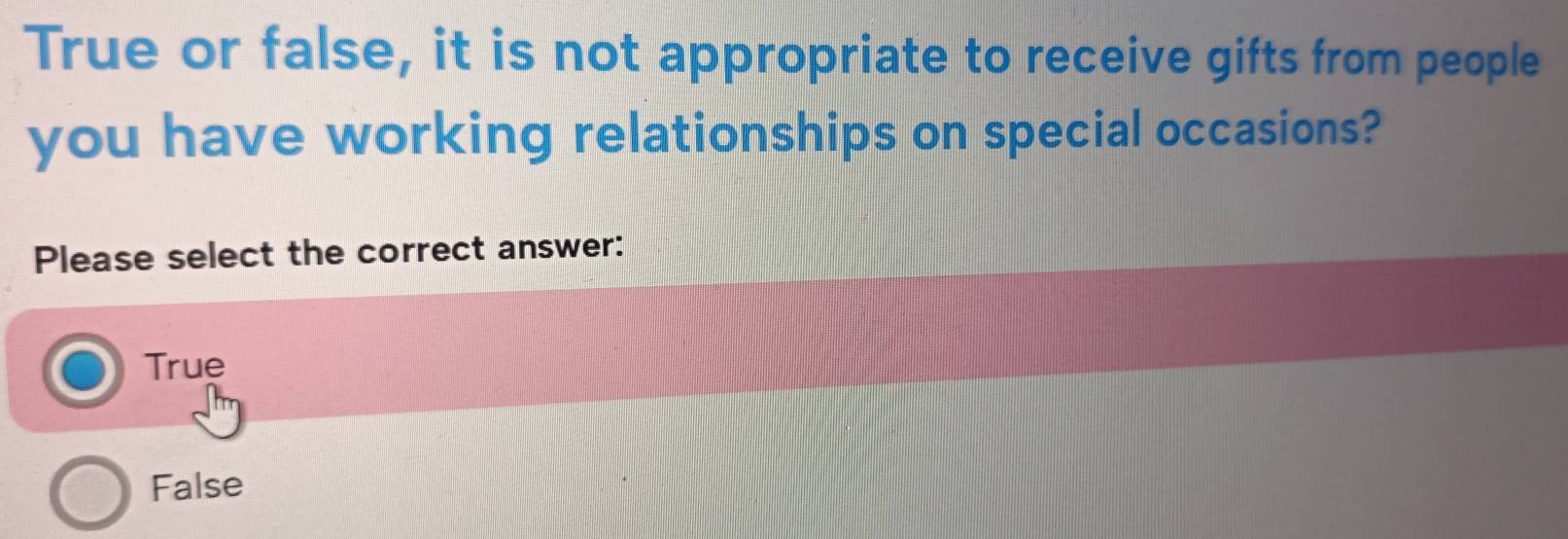 True or false, it is not appropriate to receive gifts from people
you have working relationships on special occasions?
Please select the correct answer:
True
False