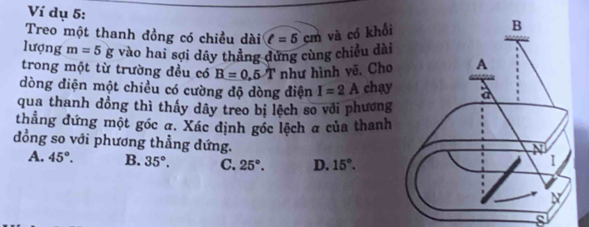 Ví dụ 5:
Treo một thanh đồng có chiều dài ell =5cm và có khối
lượng m=5g vào hai sợi dây thẳng đứng cùng chiều dài
trong một từ trường đều có B=0,5T như hình vẽ. Cho
dòng diện một chiều có cường độ dòng điện I=2A chay
qua thanh đồng thì thấy dây treo bị lệch so với phương
thẳng đứng một góc a. Xác định góc lệch α của thanh
đồng so với phương thẳng dứng.
A. 45°. B. 35°. C. 25°. D. 15°.