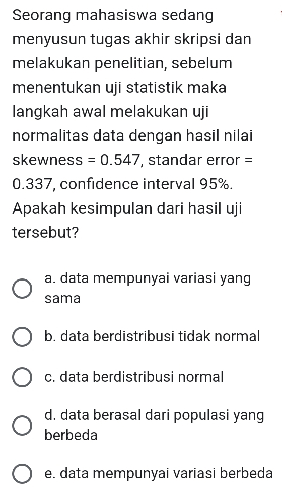 Seorang mahasiswa sedang
menyusun tugas akhir skripsi dan
melakukan penelitian, sebelum
menentukan uji statistik maka
langkah awal melakukan uji
normalitas data dengan hasil nilai
skewness =0.547 , standar error =
0.337, confidence interval 95%.
Apakah kesimpulan dari hasil uji
tersebut?
a. data mempunyai variasi yang
sama
b. data berdistribusi tidak normal
c. data berdistribusi normal
d. data berasal dari populasi yang
berbeda
e. data mempunyai variasi berbeda