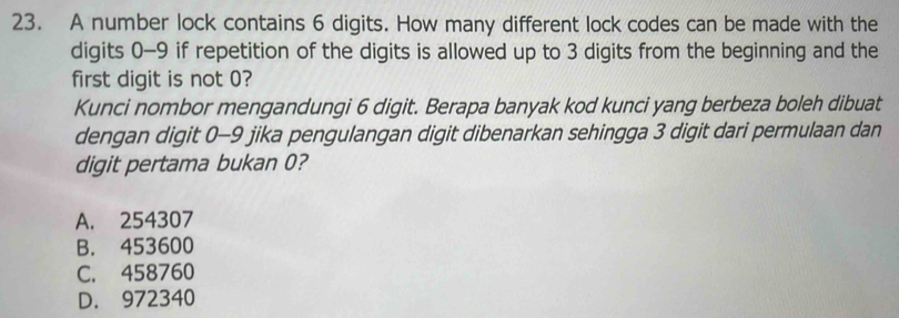 A number lock contains 6 digits. How many different lock codes can be made with the
digits 0-9 if repetition of the digits is allowed up to 3 digits from the beginning and the
first digit is not 0?
Kunci nombor mengandungi 6 digit. Berapa banyak kod kunci yang berbeza boleh dibuat
dengan digit 0-9 jika pengulangan digit dibenarkan sehingga 3 digit dari permulaan dan
digit pertama bukan 0?
A. 254307
B. 453600
C. 458760
D. 972340