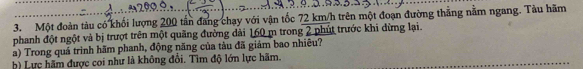 Một đoàn tàu có khối lượng 200 tần đăng chạy với vận tốc 72 km/h trên một đoạn đường thẳng nằm ngang. Tàu hãm 
phanh đột ngột và bị trượt trên một quãng đường dài 160 m trong 2 phút trước khi dừng lại. 
a) Trong quá trình hãm phanh, động năng của tàu đã giảm bao nhiêu? 
b) Lực hãm được coi như là không đổi. Tìm độ lớn lực hãm.