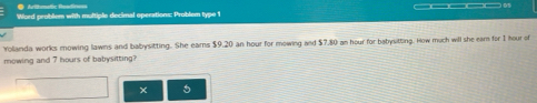 ●Arithmetic Readinoss 
Word probliem with multiple decimal operations: Problem type 1 
Yolanda works mowing lawns and babysitting. She earns $9.20 an hour for mowing and $7,80 an hour for babysitting. How much will she eam for 1 hour of 
mowing and 7 hours of babysitting? 
x 5