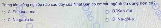 Trung tâm công nghiệp nào sau đây của Nhật Bản có cơ cấu ngành đa dạng hơn cả?
A. Phu-cu-a-ma. B.Ken-đai.
C. Na-ga-xa-ki. D. Na-gôi-a.