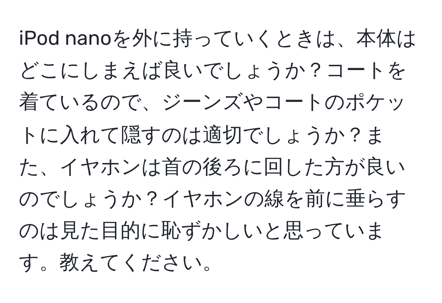 iPod nanoを外に持っていくときは、本体はどこにしまえば良いでしょうか？コートを着ているので、ジーンズやコートのポケットに入れて隠すのは適切でしょうか？また、イヤホンは首の後ろに回した方が良いのでしょうか？イヤホンの線を前に垂らすのは見た目的に恥ずかしいと思っています。教えてください。