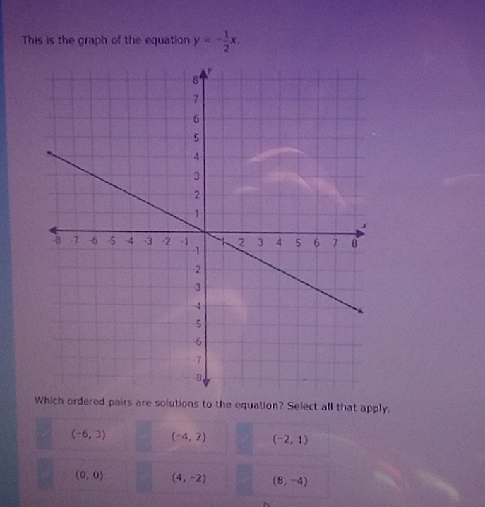 This is the graph of the equation y=- 1/2 x. 
ordered pairs are solutions to the equation? Select all that apply.
(-6,3) (-4,2) (-2,1)
(0,0) (4,-2) (8,-4)