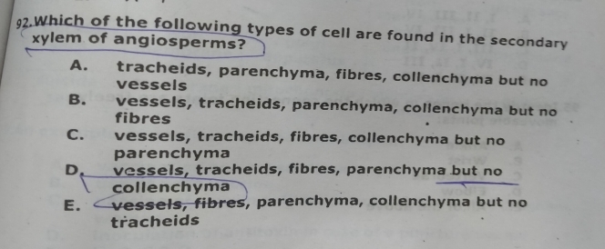 Which of the following types of cell are found in the secondary
xylem of angiosperms?
A. tracheids, parenchyma, fibres, collenchyma but no
vessels
B. vessels, tracheids, parenchyma, collenchyma but no
fibres
C. £ vessels, tracheids, fibres, collenchyma but no
parenchyma
D. vessels, tracheids, fibres, parenchyma but no
collenchyma
E. vessels, fibres, parenchyma, collenchyma but no
tracheids