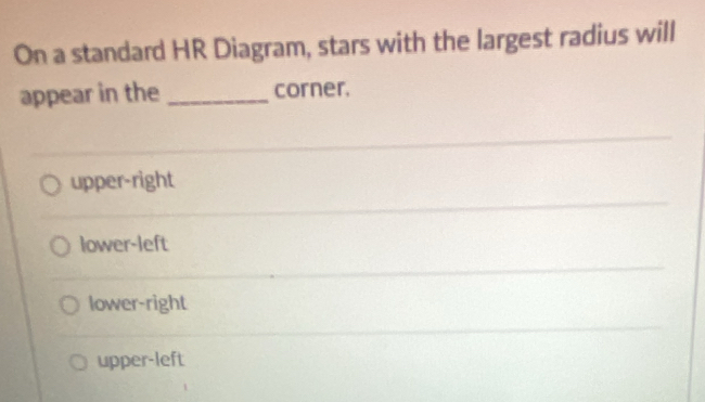 On a standard HR Diagram, stars with the largest radius will
appear in the _corner.
upper-right
lower-left
lower-right
upper-left